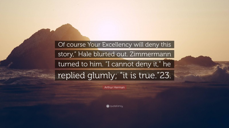 Arthur Herman Quote: “Of course Your Excellency will deny this story,” Hale blurted out. Zimmermann turned to him. “I cannot deny it,” he replied glumly; “it is true.”23.”