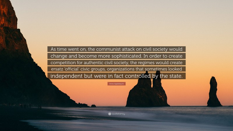 Anne Applebaum Quote: “As time went on, the communist attack on civil society would change and become more sophisticated. In order to create competition for authentic civil society, the regimes would create ersatz ‘official’ civic groups, organizations that sometimes looked independent but were in fact controlled by the state.”