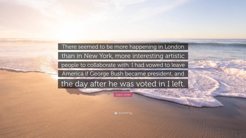 Grace Jones Quote: “There seemed to be more happening in London than in New York, more interesting artistic people to collaborate with. I had vowed to leave America if George Bush became president, and the day after he was voted in I left.”