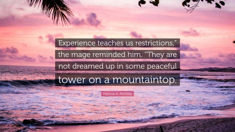 Patricia A. McKillip Quote: “Experience teaches us restrictions,” the mage reminded him. “They are not dreamed up in some peaceful tower on a mountaintop.”