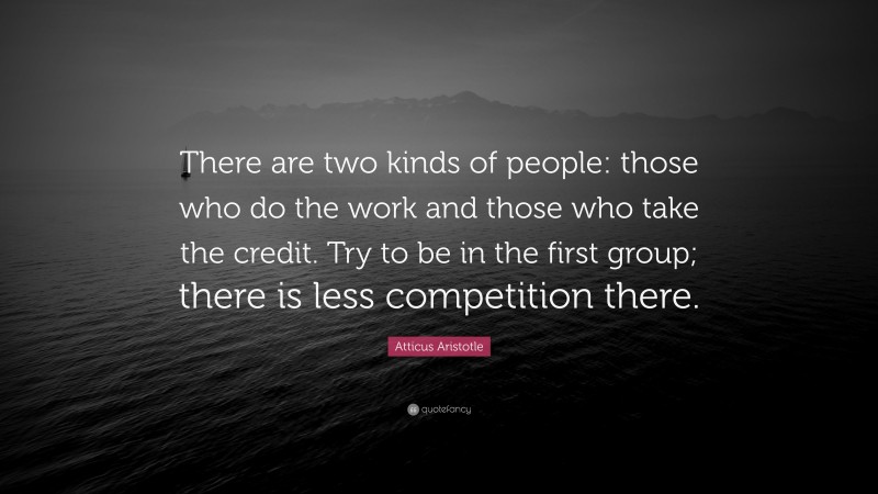 Atticus Aristotle Quote: “There are two kinds of people: those who do the work and those who take the credit. Try to be in the first group; there is less competition there.”