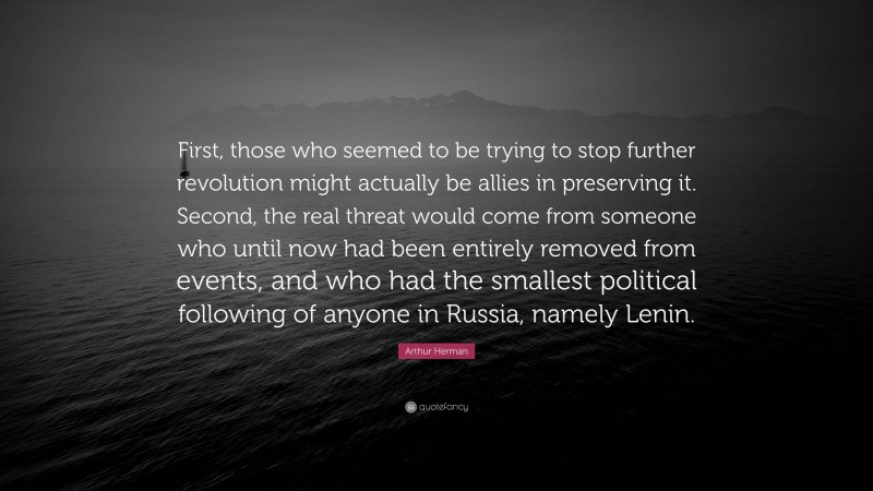 Arthur Herman Quote: “First, those who seemed to be trying to stop further revolution might actually be allies in preserving it. Second, the real threat would come from someone who until now had been entirely removed from events, and who had the smallest political following of anyone in Russia, namely Lenin.”