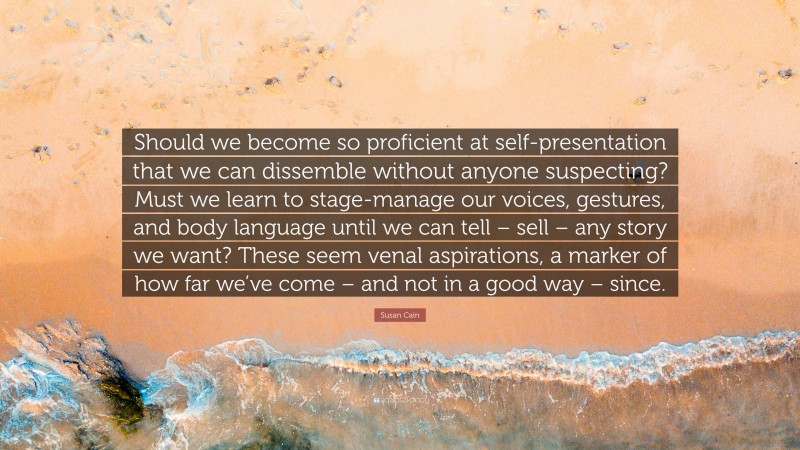 Susan Cain Quote: “Should we become so proficient at self-presentation that we can dissemble without anyone suspecting? Must we learn to stage-manage our voices, gestures, and body language until we can tell – sell – any story we want? These seem venal aspirations, a marker of how far we’ve come – and not in a good way – since.”