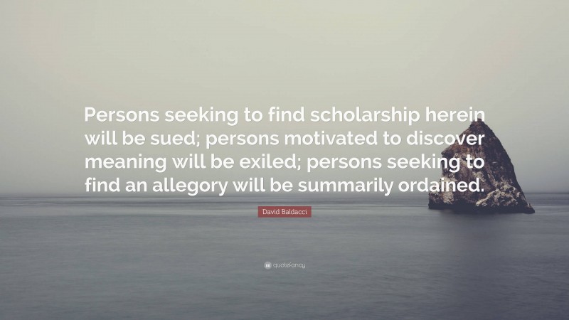 David Baldacci Quote: “Persons seeking to find scholarship herein will be sued; persons motivated to discover meaning will be exiled; persons seeking to find an allegory will be summarily ordained.”
