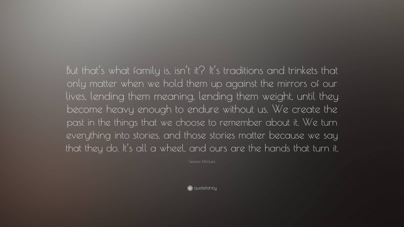 Seanan McGuire Quote: “But that’s what family is, isn’t it? It’s traditions and trinkets that only matter when we hold them up against the mirrors of our lives, lending them meaning, lending them weight, until they become heavy enough to endure without us. We create the past in the things that we choose to remember about it. We turn everything into stories, and those stories matter because we say that they do. It’s all a wheel, and ours are the hands that turn it.”