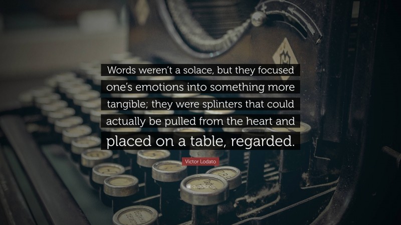 Victor Lodato Quote: “Words weren’t a solace, but they focused one’s emotions into something more tangible; they were splinters that could actually be pulled from the heart and placed on a table, regarded.”