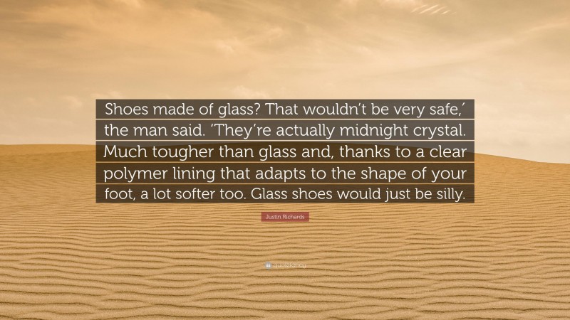Justin Richards Quote: “Shoes made of glass? That wouldn’t be very safe,′ the man said. ‘They’re actually midnight crystal. Much tougher than glass and, thanks to a clear polymer lining that adapts to the shape of your foot, a lot softer too. Glass shoes would just be silly.”