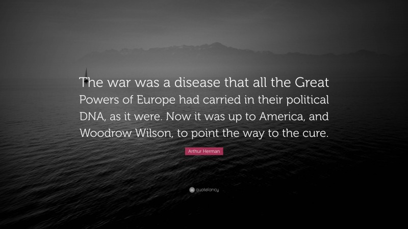 Arthur Herman Quote: “The war was a disease that all the Great Powers of Europe had carried in their political DNA, as it were. Now it was up to America, and Woodrow Wilson, to point the way to the cure.”