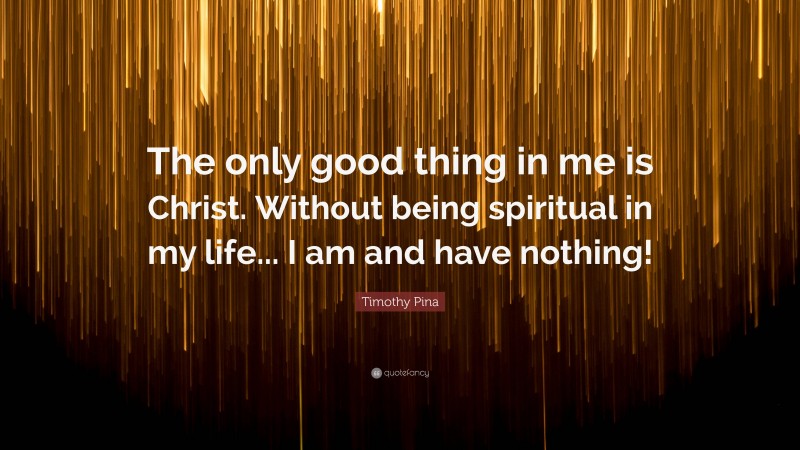 Timothy Pina Quote: “The only good thing in me is Christ. Without being spiritual in my life... I am and have nothing!”