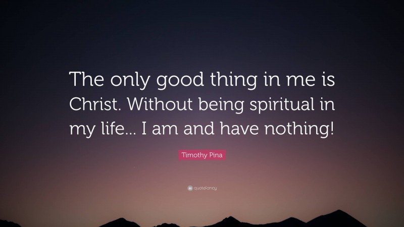 Timothy Pina Quote: “The only good thing in me is Christ. Without being spiritual in my life... I am and have nothing!”