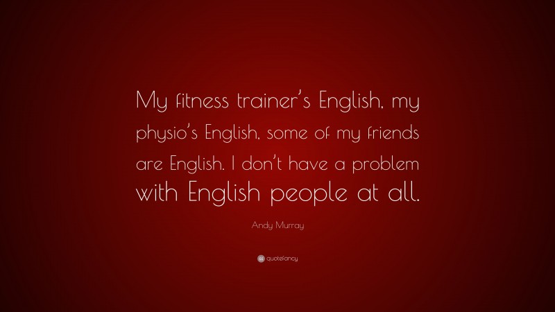 Andy Murray Quote: “My fitness trainer’s English, my physio’s English, some of my friends are English. I don’t have a problem with English people at all.”