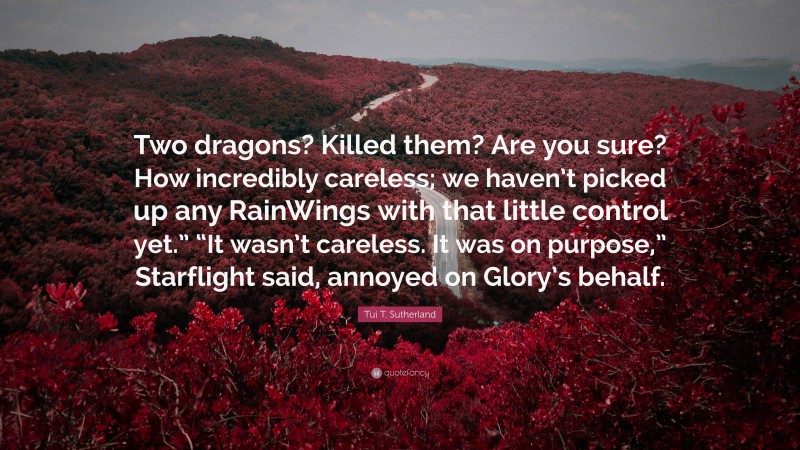 Tui T. Sutherland Quote: “Two dragons? Killed them? Are you sure? How incredibly careless; we haven’t picked up any RainWings with that little control yet.” “It wasn’t careless. It was on purpose,” Starflight said, annoyed on Glory’s behalf.”
