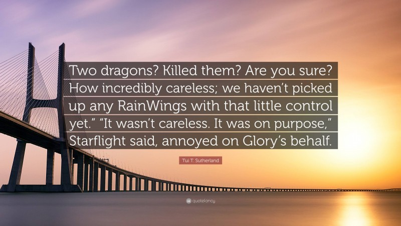 Tui T. Sutherland Quote: “Two dragons? Killed them? Are you sure? How incredibly careless; we haven’t picked up any RainWings with that little control yet.” “It wasn’t careless. It was on purpose,” Starflight said, annoyed on Glory’s behalf.”