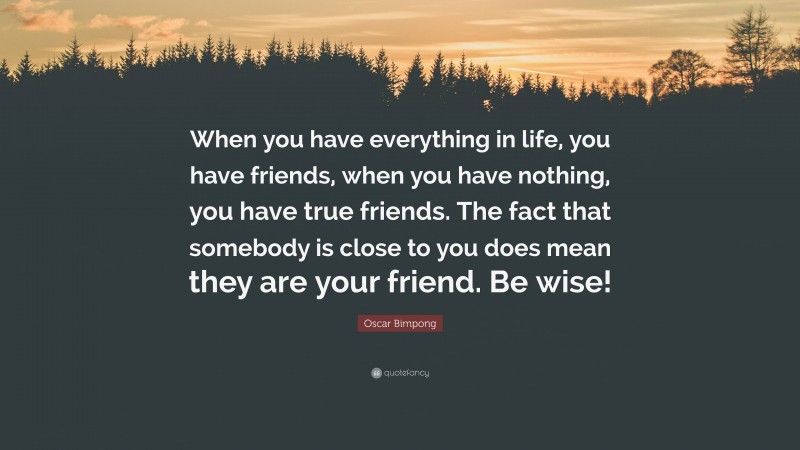 Oscar Bimpong Quote: “When you have everything in life, you have friends, when you have nothing, you have true friends. The fact that somebody is close to you does mean they are your friend. Be wise!”