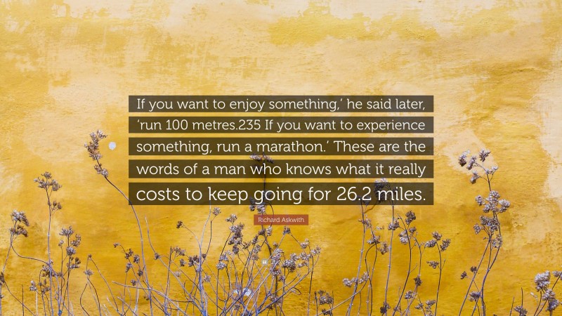 Richard Askwith Quote: “If you want to enjoy something,’ he said later, ‘run 100 metres.235 If you want to experience something, run a marathon.’ These are the words of a man who knows what it really costs to keep going for 26.2 miles.”