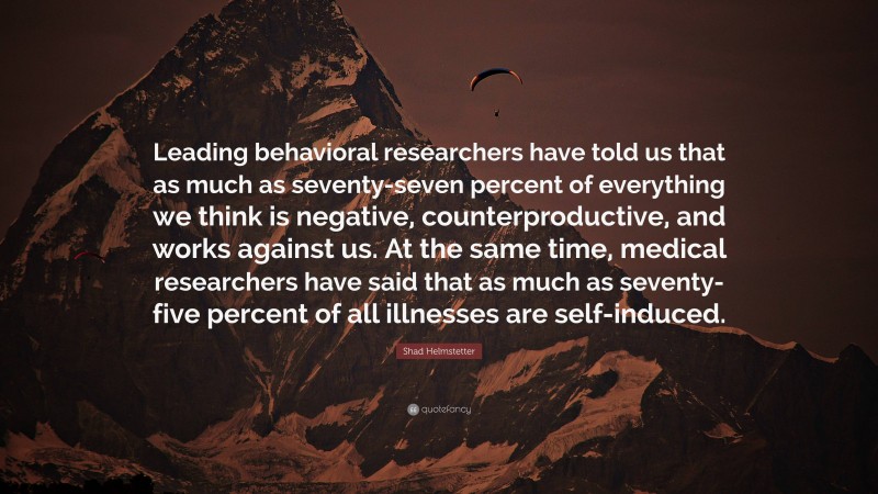 Shad Helmstetter Quote: “Leading behavioral researchers have told us that as much as seventy-seven percent of everything we think is negative, counterproductive, and works against us. At the same time, medical researchers have said that as much as seventy-five percent of all illnesses are self-induced.”