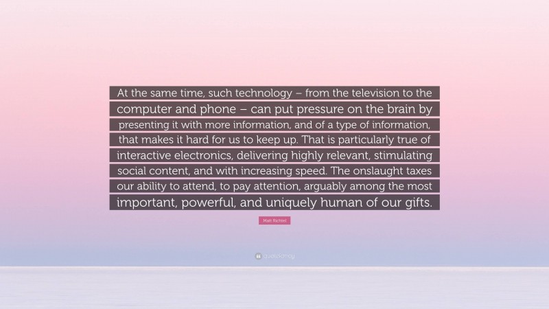 Matt Richtel Quote: “At the same time, such technology – from the television to the computer and phone – can put pressure on the brain by presenting it with more information, and of a type of information, that makes it hard for us to keep up. That is particularly true of interactive electronics, delivering highly relevant, stimulating social content, and with increasing speed. The onslaught taxes our ability to attend, to pay attention, arguably among the most important, powerful, and uniquely human of our gifts.”