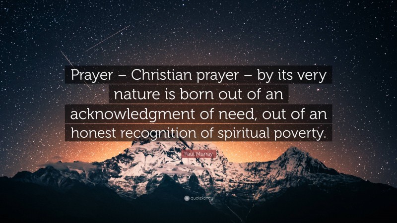 Paul Murray Quote: “Prayer – Christian prayer – by its very nature is born out of an acknowledgment of need, out of an honest recognition of spiritual poverty.”
