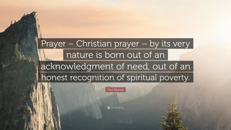 Paul Murray Quote: “Prayer – Christian prayer – by its very nature is born out of an acknowledgment of need, out of an honest recognition of spiritual poverty.”