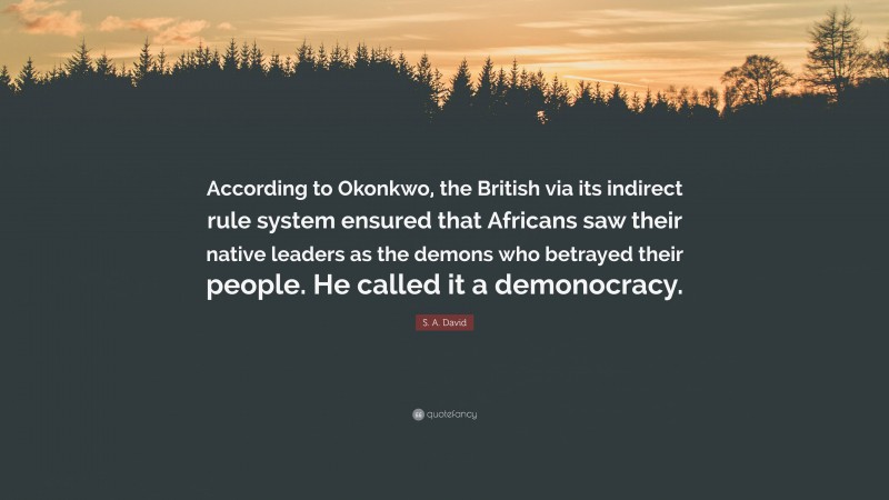 S. A. David Quote: “According to Okonkwo, the British via its indirect rule system ensured that Africans saw their native leaders as the demons who betrayed their people. He called it a demonocracy.”