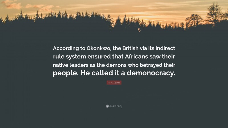 S. A. David Quote: “According to Okonkwo, the British via its indirect rule system ensured that Africans saw their native leaders as the demons who betrayed their people. He called it a demonocracy.”