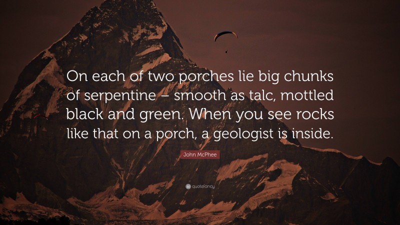 John McPhee Quote: “On each of two porches lie big chunks of serpentine – smooth as talc, mottled black and green. When you see rocks like that on a porch, a geologist is inside.”
