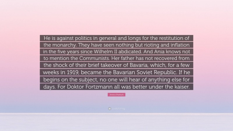 Jessica Shattuck Quote: “He is against politics in general and longs for the restitution of the monarchy. They have seen nothing but rioting and inflation in the five years since Wilhelm II abdicated. And Ania knows not to mention the Communists. Her father has not recovered from the shock of their brief takeover of Bavaria, which, for a few weeks in 1919, became the Bavarian Soviet Republic. If he begins on the subject, no one will hear of anything else for days. For Doktor Fortzmann all was better under the kaiser.”