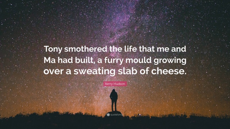 Kerry Hudson Quote: “Tony smothered the life that me and Ma had built, a furry mould growing over a sweating slab of cheese.”