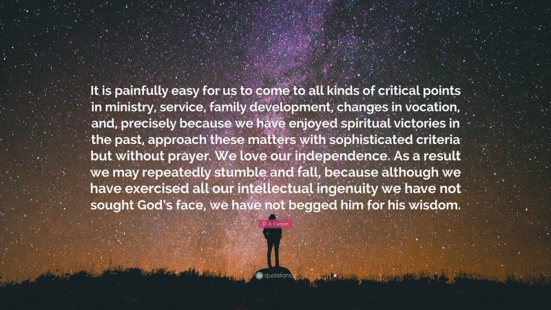 D. A. Carson Quote: “It is painfully easy for us to come to all kinds of critical points in ministry, service, family development, changes in vocation, and, precisely because we have enjoyed spiritual victories in the past, approach these matters with sophisticated criteria but without prayer. We love our independence. As a result we may repeatedly stumble and fall, because although we have exercised all our intellectual ingenuity we have not sought God’s face, we have not begged him for his wisdom.”