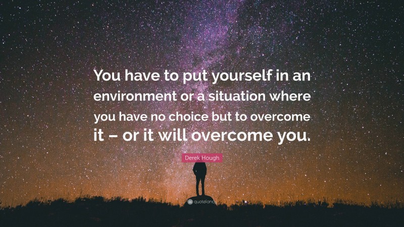 Derek Hough Quote: “You have to put yourself in an environment or a situation where you have no choice but to overcome it – or it will overcome you.”