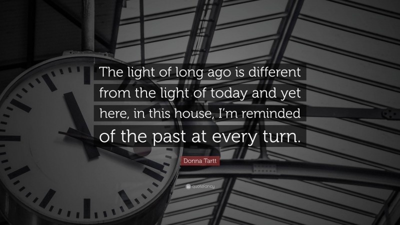 Donna Tartt Quote: “The light of long ago is different from the light of today and yet here, in this house, I’m reminded of the past at every turn.”