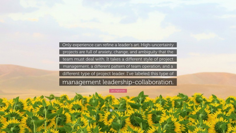 Jim Highsmith Quote: “Only experience can refine a leader’s art. High-uncertainty projects are full of anxiety, change, and ambiguity that the team must deal with. It takes a different style of project management, a different pattern of team operation, and a different type of project leader. I’ve labeled this type of management leadership-collaboration.”