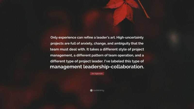 Jim Highsmith Quote: “Only experience can refine a leader’s art. High-uncertainty projects are full of anxiety, change, and ambiguity that the team must deal with. It takes a different style of project management, a different pattern of team operation, and a different type of project leader. I’ve labeled this type of management leadership-collaboration.”