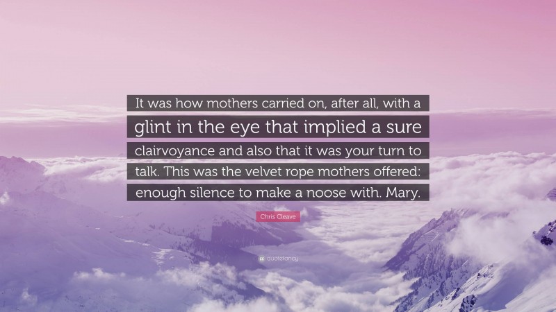 Chris Cleave Quote: “It was how mothers carried on, after all, with a glint in the eye that implied a sure clairvoyance and also that it was your turn to talk. This was the velvet rope mothers offered: enough silence to make a noose with. Mary.”
