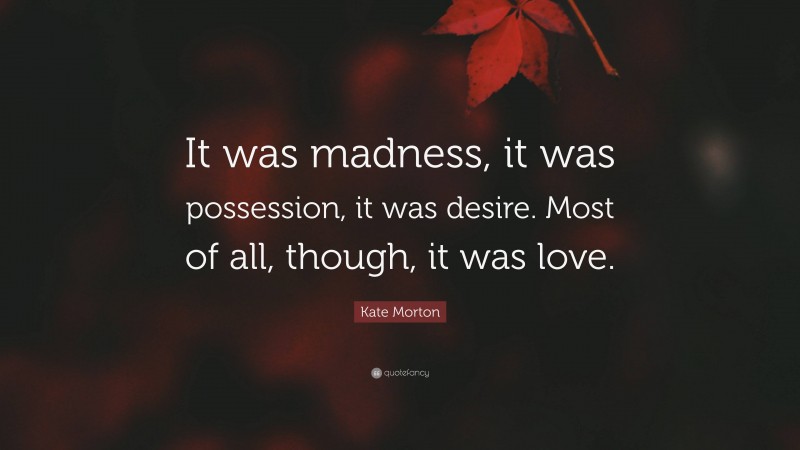 Kate Morton Quote: “It was madness, it was possession, it was desire. Most of all, though, it was love.”