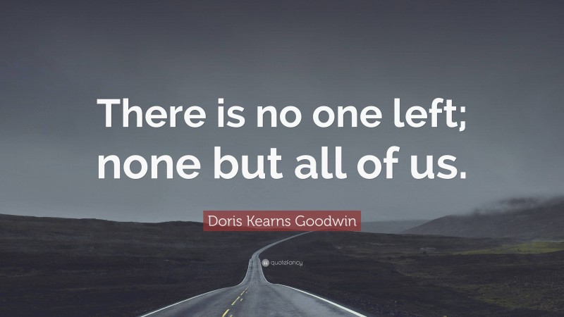 Doris Kearns Goodwin Quote: “There is no one left; none but all of us.”