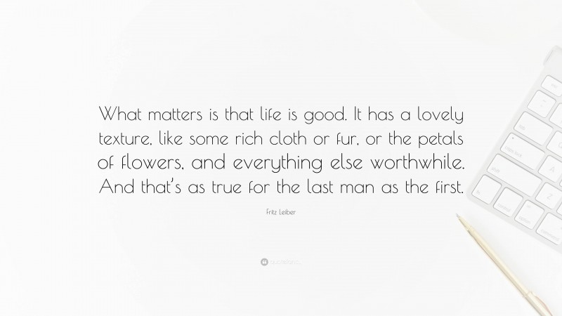 Fritz Leiber Quote: “What matters is that life is good. It has a lovely texture, like some rich cloth or fur, or the petals of flowers, and everything else worthwhile. And that’s as true for the last man as the first.”
