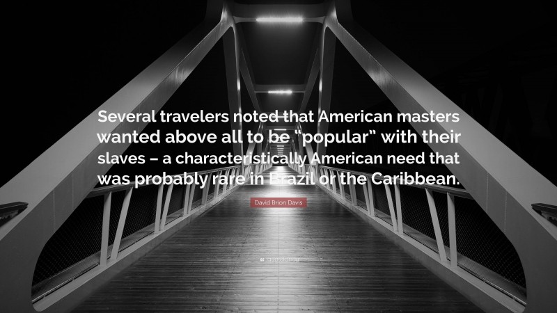 David Brion Davis Quote: “Several travelers noted that American masters wanted above all to be “popular” with their slaves – a characteristically American need that was probably rare in Brazil or the Caribbean.”