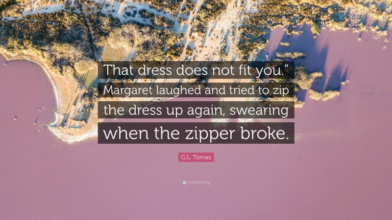 G.L. Tomas Quote: “That dress does not fit you.” Margaret laughed and tried to zip the dress up again, swearing when the zipper broke.”