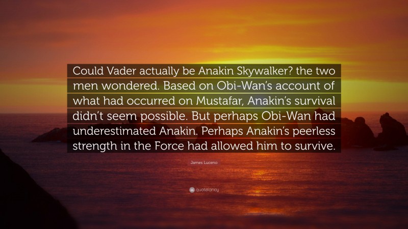 James Luceno Quote: “Could Vader actually be Anakin Skywalker? the two men wondered. Based on Obi-Wan’s account of what had occurred on Mustafar, Anakin’s survival didn’t seem possible. But perhaps Obi-Wan had underestimated Anakin. Perhaps Anakin’s peerless strength in the Force had allowed him to survive.”