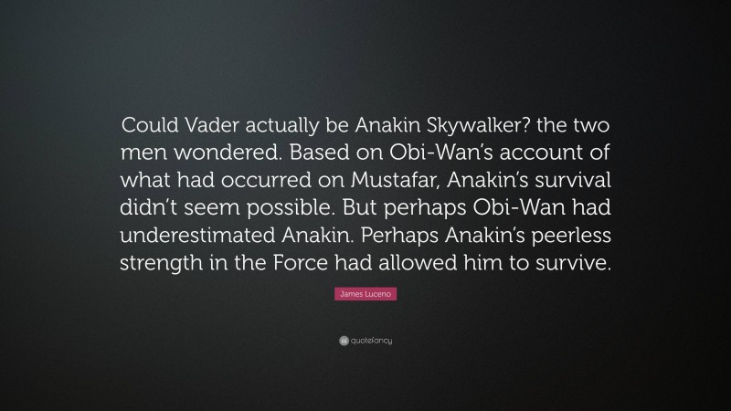 James Luceno Quote: “Could Vader actually be Anakin Skywalker? the two men wondered. Based on Obi-Wan’s account of what had occurred on Mustafar, Anakin’s survival didn’t seem possible. But perhaps Obi-Wan had underestimated Anakin. Perhaps Anakin’s peerless strength in the Force had allowed him to survive.”