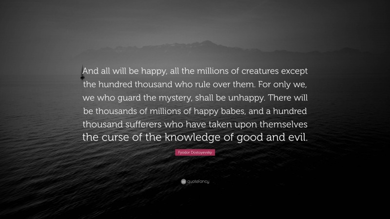 Fyodor Dostoyevsky Quote: “And all will be happy, all the millions of creatures except the hundred thousand who rule over them. For only we, we who guard the mystery, shall be unhappy. There will be thousands of millions of happy babes, and a hundred thousand sufferers who have taken upon themselves the curse of the knowledge of good and evil.”