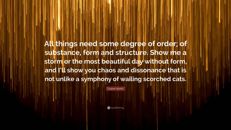 Duane Hewitt Quote: “All things need some degree of order; of substance, form and structure. Show me a storm or the most beautiful day without form, and I’ll show you chaos and dissonance that is not unlike a symphony of wailing scorched cats.”