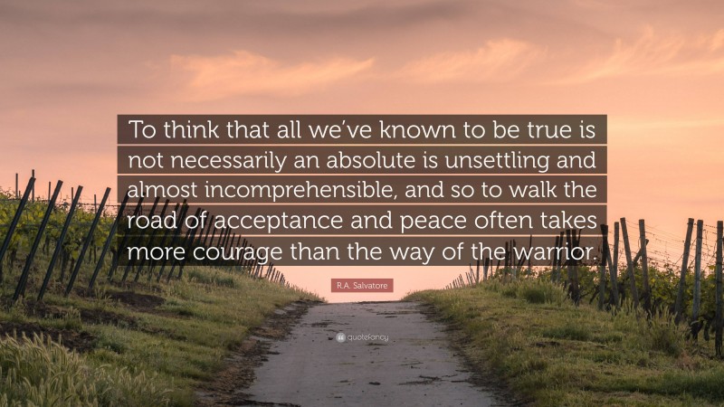 R.A. Salvatore Quote: “To think that all we’ve known to be true is not necessarily an absolute is unsettling and almost incomprehensible, and so to walk the road of acceptance and peace often takes more courage than the way of the warrior.”
