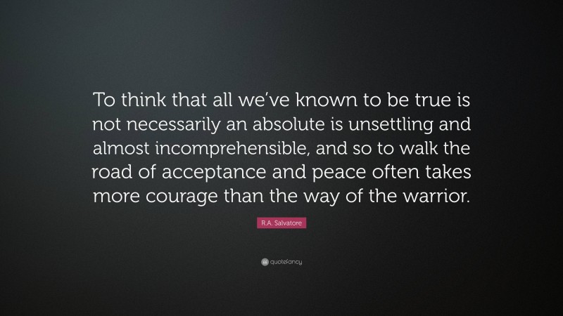 R.A. Salvatore Quote: “To think that all we’ve known to be true is not necessarily an absolute is unsettling and almost incomprehensible, and so to walk the road of acceptance and peace often takes more courage than the way of the warrior.”