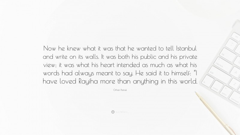 Orhan Pamuk Quote: “Now he knew what it was that he wanted to tell Istanbul and write on its walls. It was both his public and his private view; it was what his heart intended as much as what his words had always meant to say. He said it to himself: “I have loved Rayiha more than anything in this world.”