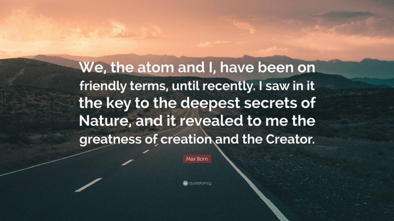 Max Born Quote: “We, the atom and I, have been on friendly terms, until recently. I saw in it the key to the deepest secrets of Nature, and it revealed to me the greatness of creation and the Creator.”
