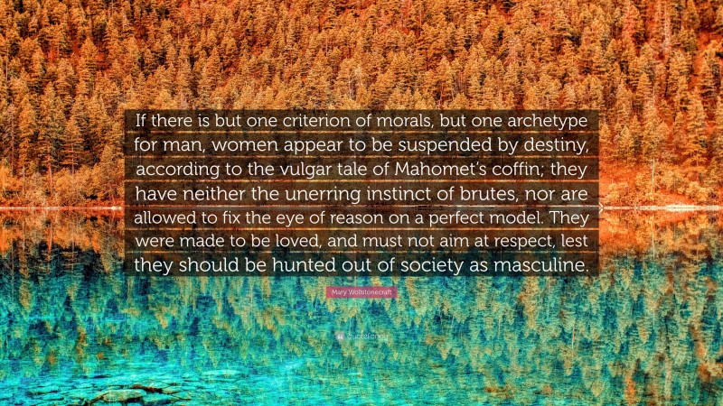 Mary Wollstonecraft Quote: “If there is but one criterion of morals, but one archetype for man, women appear to be suspended by destiny, according to the vulgar tale of Mahomet’s coffin; they have neither the unerring instinct of brutes, nor are allowed to fix the eye of reason on a perfect model. They were made to be loved, and must not aim at respect, lest they should be hunted out of society as masculine.”