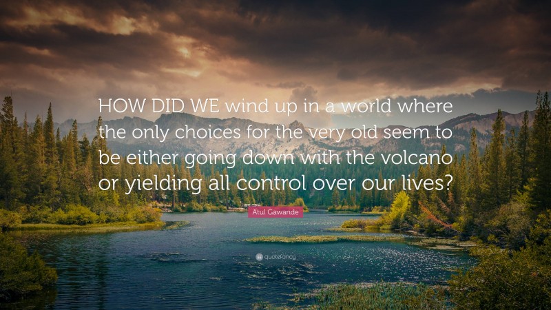 Atul Gawande Quote: “HOW DID WE wind up in a world where the only choices for the very old seem to be either going down with the volcano or yielding all control over our lives?”