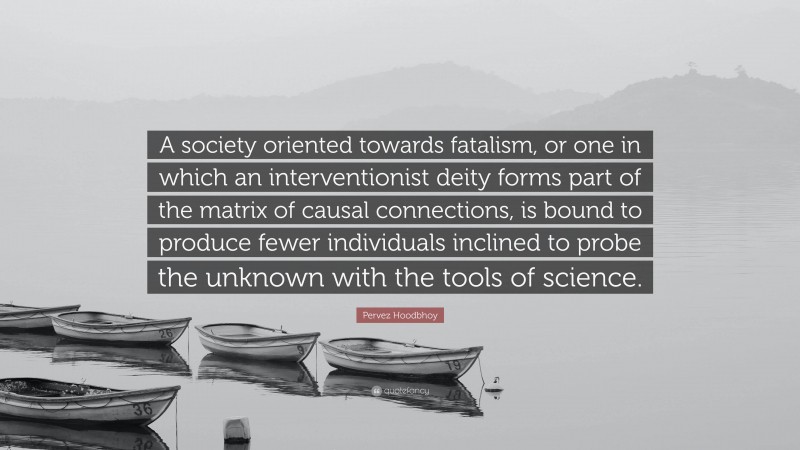 Pervez Hoodbhoy Quote: “A society oriented towards fatalism, or one in which an interventionist deity forms part of the matrix of causal connections, is bound to produce fewer individuals inclined to probe the unknown with the tools of science.”